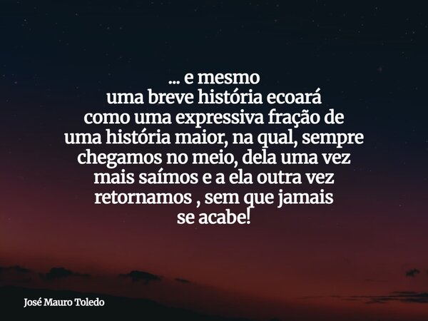 ... e mesmo uma breve história ecoará como uma expressiva fração de uma história maior, na qual, sempre chegamos no meio, dela uma vez mais saímos e a ela outra... Frase de José Mauro Toledo.