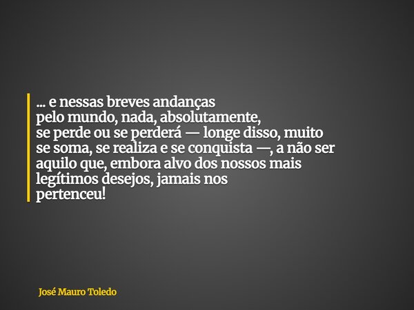 ... e nessas breves andanças pelo mundo, nada, absolutamente, se perde ou se perderá — longe disso, muito se soma,se realiza e seconquista —, a não ser aquiloqu... Frase de José Mauro Toledo.