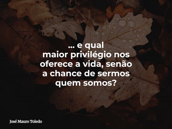 ⁠... e qual maior privilégio nos oferece a vida, senão a chance de sermos quem somos?... Frase de José Mauro Toledo.