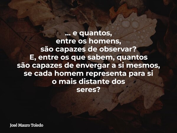 ... e quantos, entre os homens, são capazes de observar? E, entre os que sabem, quantos são capazes de envergar a simesmos, se cada homem representa para si o m... Frase de José Mauro Toledo.