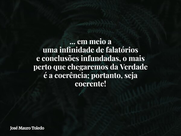 ... em meio a uma infinidade de falatórios e conclusões infundadas, o mais perto que chegaremos da Verdade é a coerência; portanto, seja coerente!... Frase de José Mauro Toledo.