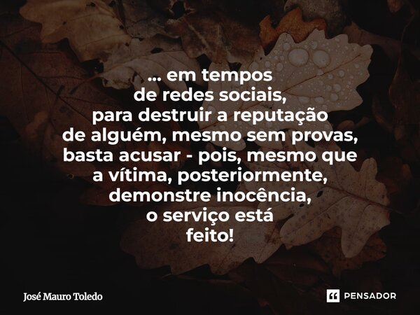 ⁠... em tempos de redes sociais, para destruir a reputação de alguém, mesmo sem provas, basta acusar - pois, mesmo que a vítima, posteriormente, demonstre inocê... Frase de José Mauro Toledo.
