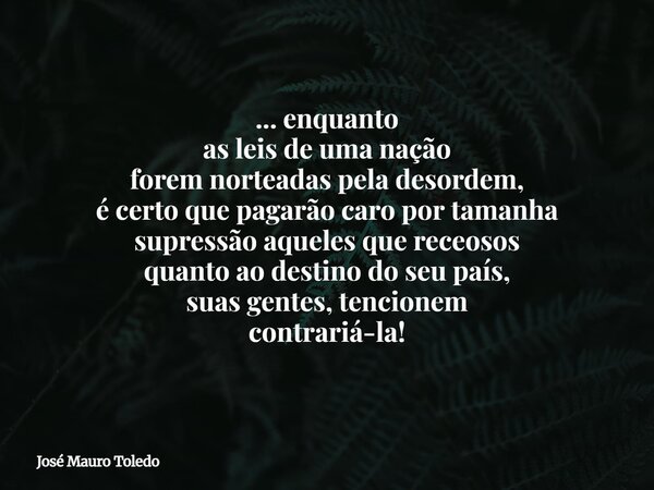 ... enquanto as leis de uma nação forem norteadas pela desordem, é certo que pagarão caro por tamanha supressão aqueles que receosos quanto ao destino do seu pa... Frase de José Mauro Toledo.