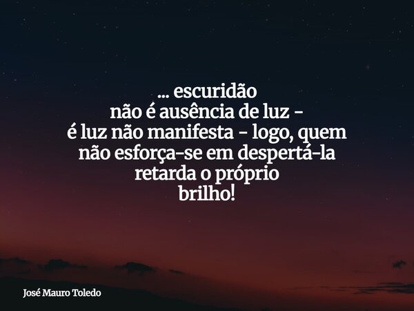 ... escuridão não é ausência de luz - é luz não manifesta - logo, quem não esforça-se em despertá-la retarda o próprio brilho!... Frase de José Mauro Toledo.