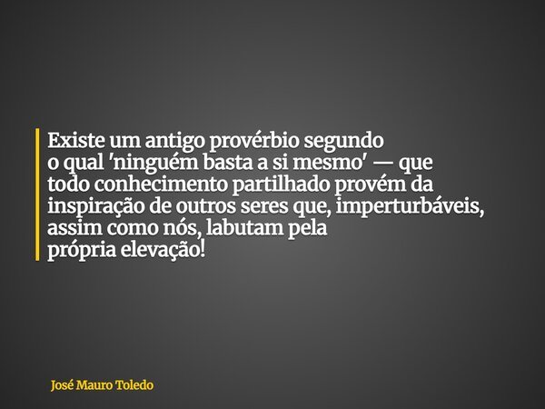 Existe um antigo provérbio segundo o qual 'ninguém basta a si mesmo' — que todo conhecimento partilhado provém da inspiração de outros seres que, imperturbáveis... Frase de José Mauro Toledo.