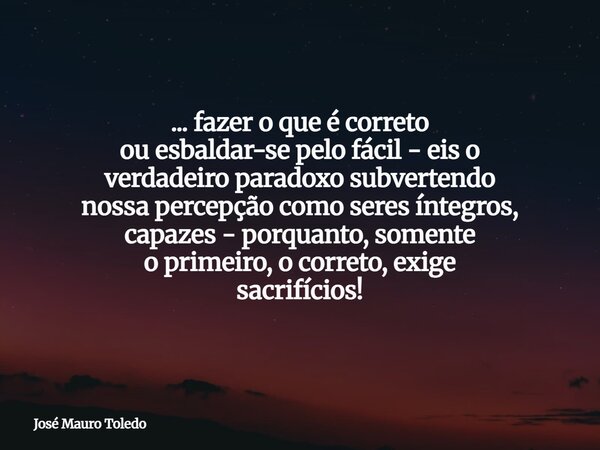 ... fazer o que é correto ou esbaldar-se pelo fácil - eis o verdadeiro paradoxo subvertendo nossa percepção comoseres íntegros, capazes - porquanto, somente o p... Frase de José Mauro Toledo.