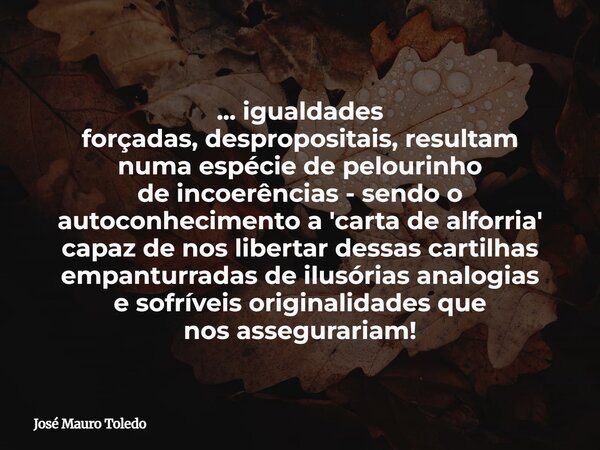 ... igualdades forçadas, despropositais, resultam numa espécie de pelourinho de incoerências - sendo o autoconhecimento a 'carta de alforria' capaz de nos liber... Frase de José Mauro Toledo.