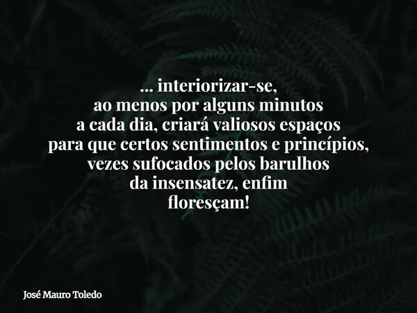 ... interiorizar-se, ao menos por alguns minutos a cada dia, criará valiosos espaços para que certos sentimentos e princípios, vezes sufocados pelos barulhos da... Frase de José Mauro Toledo.