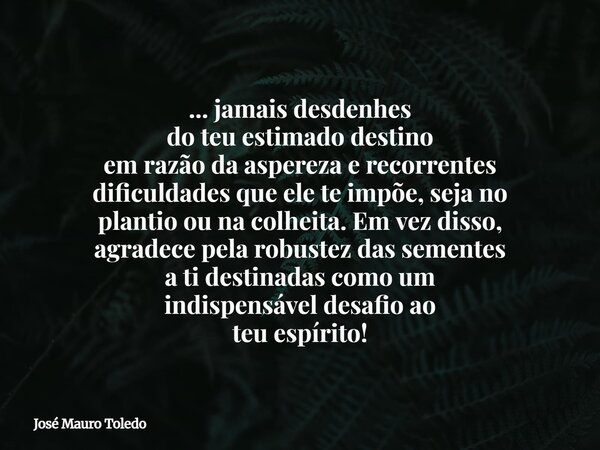 ... jamais desdenhes do teu estimado destino em razão da aspereza e recorrentes dificuldades que ele te impõe, seja no plantio ou na colheita. Em vez disso, agr... Frase de José Mauro Toledo.