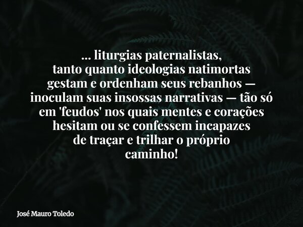... liturgias paternalistas, tanto quanto ideologias natimortas gestam e ordenham seus rebanhos — inoculam suas insossas narrativas — tão só em 'feudos' nos qua... Frase de José Mauro Toledo.