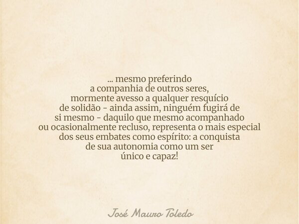 ... mesmo preferindo a companhia de outros seres, mormente avesso a qualquer resquício de solidão - ainda assim, ninguém fugirá de si mesmo - daquilo que mesmo ... Frase de José Mauro Toledo.