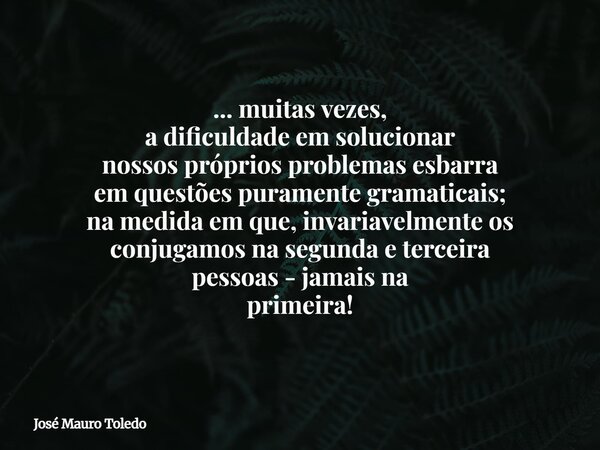 ... muitas vezes, a dificuldade em solucionar nossos própriosproblemas esbarra em questões puramente gramaticais; na medida em que, invariavelmente os conjugamo... Frase de José Mauro Toledo.