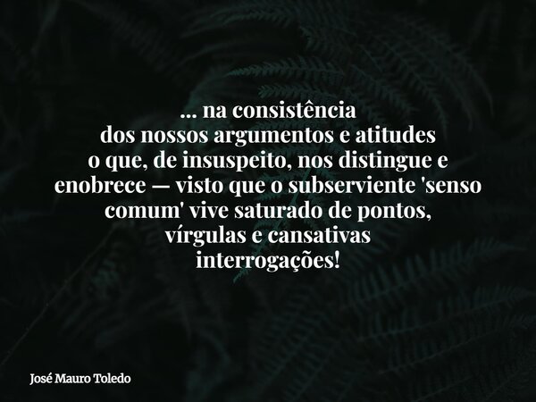 ... na consistência dos nossos argumentos e atitudes o que, de insuspeito, nos distingue e enobrece — visto que o subserviente 'senso comum' vive saturado de po... Frase de José Mauro Toledo.