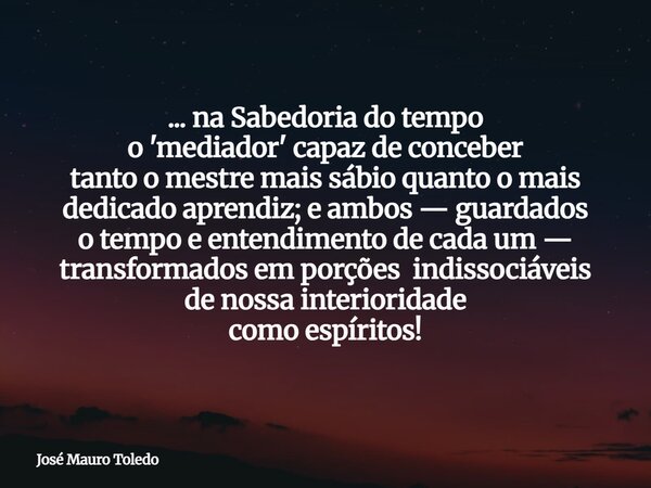 ... na Sabedoria do tempo o 'mediador' capaz de conceber tanto o mestre mais sábio quanto o mais dedicado aprendiz; e ambos — guardados o tempo e entendimento d... Frase de José Mauro Toledo.