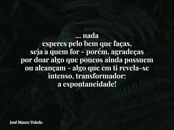 ... nada esperes pelo bem que faças, seja a quem for - porém, agradeças por doar algo quepoucos ainda possuem oualcançam - algo que em ti revela-se intenso, tra... Frase de José Mauro Toledo.