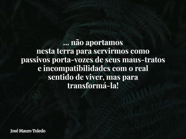... não aportamos nesta terra para servirmos como passivos porta-vozes de seus maus-tratos e incompatibilidades com o real sentido de viver, mas para transformá... Frase de José Mauro Toledo.