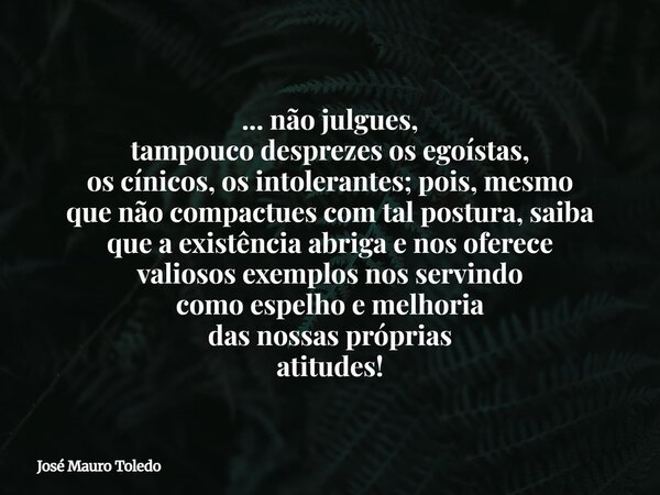 ... não julgues, tampouco desprezes os egoístas, os cínicos, os intolerantes; pois, mesmo que não compactues comtal postura, saiba que a existênciaabriga e nos ... Frase de José Mauro Toledo.
