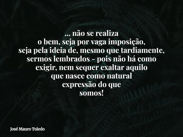 ... não se realiza o bem, seja por vaga imposição, seja pela ideia de, mesmo que tardiamente, sermos lembrados - pois não há como exigir,nem sequer exaltar aqui... Frase de José Mauro Toledo.