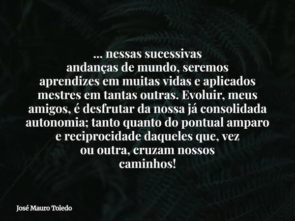 ... nessas sucessivas andanças de mundo,seremos aprendizesem muitas vidas e aplicados mestres em tantas outras. Evoluir, meus amigos,é desfrutar da nossa já con... Frase de José Mauro Toledo.