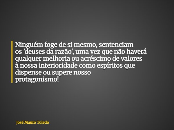 Ninguém foge de si mesmo,sentenciam os 'deuses da razão', uma vez que não haverá qualquer melhoria ou acréscimo de valores à nossa interioridade como espíritos ... Frase de José Mauro Toledo.