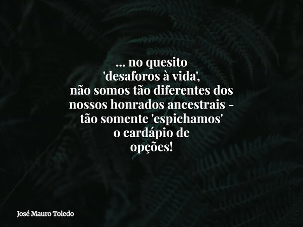 ... no quesito 'desaforos à vida', não somos tão diferentes dos nossos honrados ancestrais - tão somente 'espichamos' o cardápiode opções!... Frase de José Mauro Toledo.