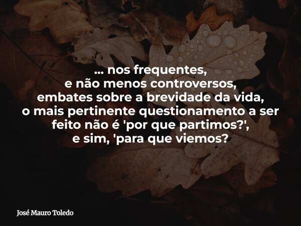 ... nos frequentes, e não menos controversos, embatessobre a brevidade da vida, o mais pertinente questionamento a ser feito não é 'por que partimos?', e sim, '... Frase de José Mauro Toledo.