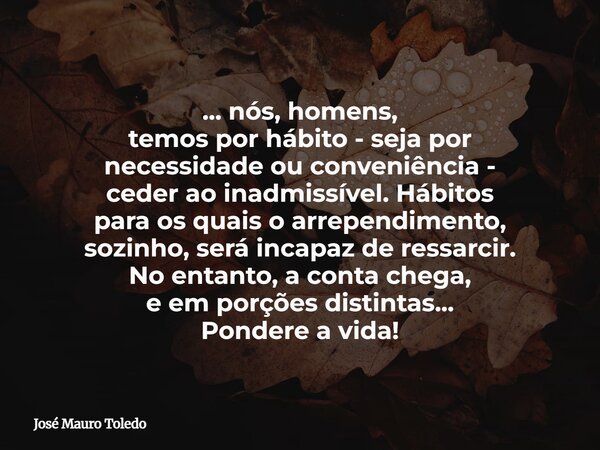 ... nós, homens, temos por hábito - seja por necessidade ou conveniência - ceder ao inadmissível. Hábitos para os quais oarrependimento, sozinho, será incapazde... Frase de José Mauro Toledo.