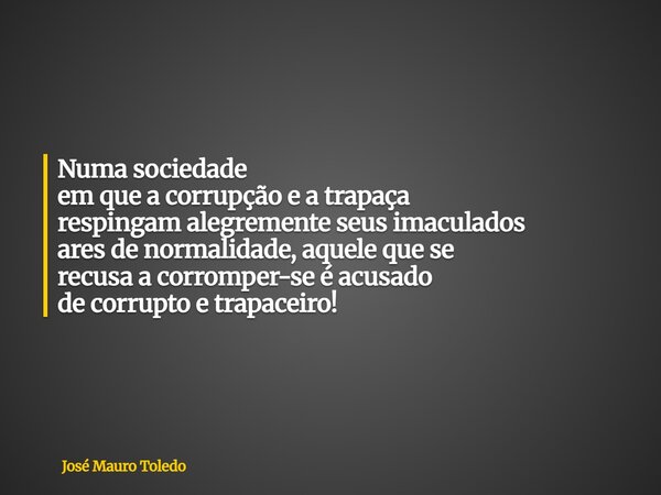 Numa sociedade em que a corrupção e a trapaça respingam alegremente seus imaculados ares de normalidade, aquele que se recusa a corromper-se é acusado de corrup... Frase de José Mauro Toledo.