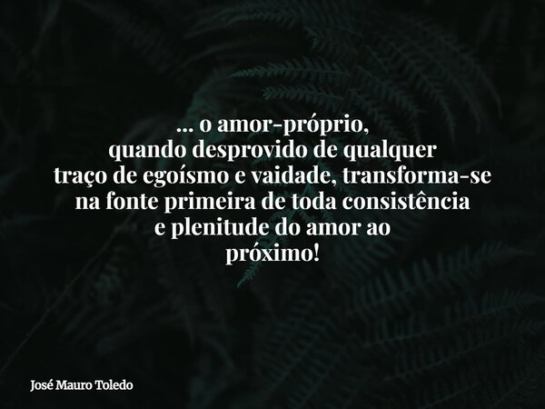 ... o amor-próprio, quando desprovido de qualquer traço de egoísmo e vaidade, transforma-se na fonte primeira de toda consistência e plenitude do amor ao próxim... Frase de José Mauro Toledo.