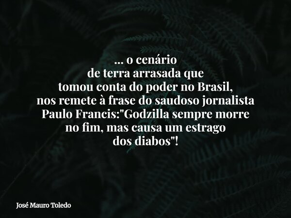 ... o cenário de terra arrasada que tomou conta do poder no Brasil, nos remete à frase do saudoso jornalista Paulo Francis: "Godzilla sempre morre no fim, ... Frase de José Mauro Toledo.