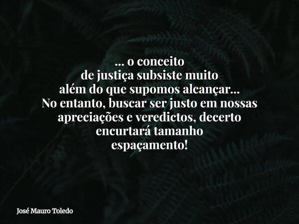 ... o conceito de justiça subsiste muito além do que supomos alcançar... No entanto, buscar ser justoem nossas apreciações e veredictos, decerto encurtará taman... Frase de José Mauro Toledo.