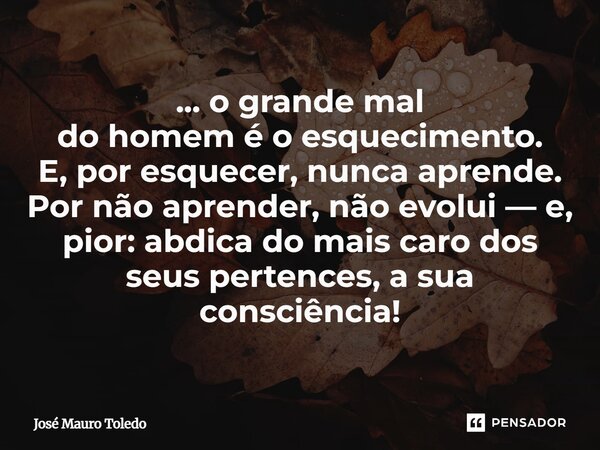 ... o grande mal do homem é o esquecimento. E, por esquecer, nunca aprende. Por não aprender, não evolui — e, pior: abdica do mais caro dos seus pertences, a su... Frase de José Mauro Toledo.