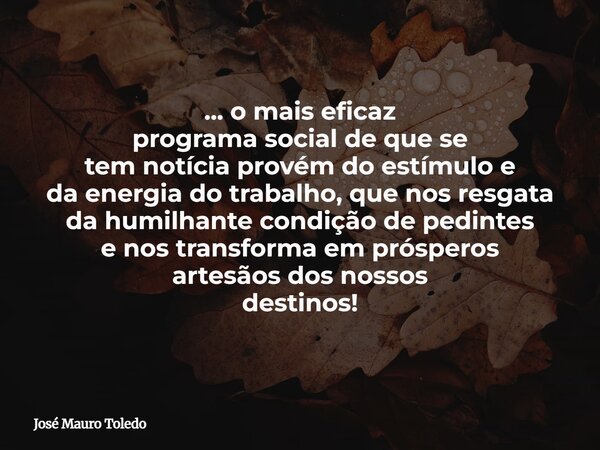 ... o mais eficaz programa social de que se tem notíciaprovém do estímulo e da energia do trabalho, que nos resgata da humilhante condição de pedintes e nos tra... Frase de José Mauro Toledo.
