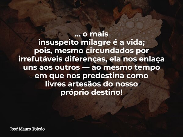 ... o mais insuspeito milagre é a vida; pois, mesmo circundados por irrefutáveis diferenças, ela nos enlaça uns aos outros — ao mesmo tempo em que nos predestin... Frase de José Mauro Toledo.