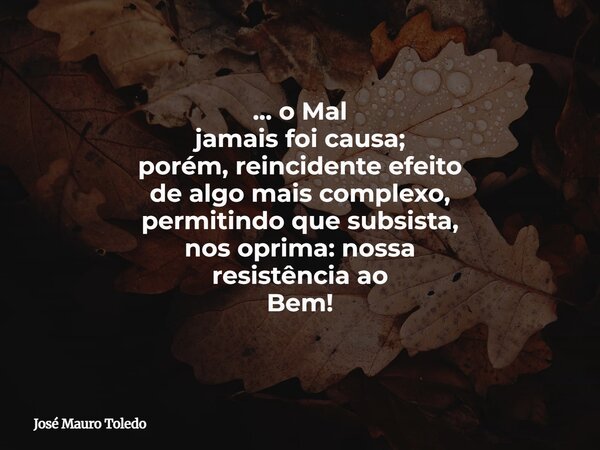 ... o Mal jamais foi causa; porém, reincidente efeito de algo mais complexo, permitindo que subsista, nos oprima: nossa resistência ao Bem!... Frase de José Mauro Toledo.