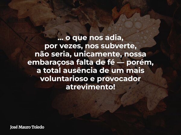 ... o que nos adia, por vezes, nos subverte, não seria, unicamente, nossa embaraçosa falta de fé — porém, a total ausência de um mais voluntarioso e provocador ... Frase de José Mauro Toledo.