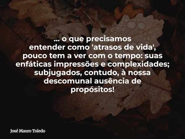 ... o que precisamos entender como 'atrasos de vida', pouco tem a ver com o tempo: suas enfáticas impressões e complexidades; subjugados, contudo, à nossa desco... Frase de José Mauro Toledo.