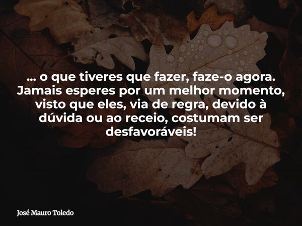 ... o que tiveres que fazer, faze-o agora. Jamais esperes por um melhor momento, visto que eles, via de regra, devido à dúvida ou ao receio, costumam ser desfav... Frase de José Mauro Toledo.
