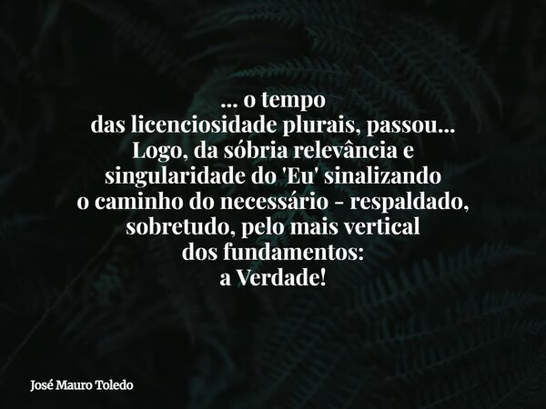 ... o tempo das licenciosidade plurais, passou... Logo, da sóbria relevância e singularidade do 'Eu' sinalizando o caminho do necessário - respaldado, sobretudo... Frase de José Mauro Toledo.