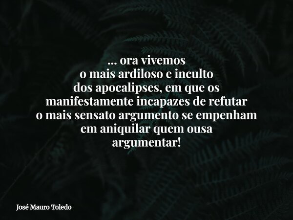 ... ora vivemos o mais ardiloso e inculto dos apocalipses, em que os manifestamente incapazes de refutar o mais sensato argumento se empenham em aniquilar quem ... Frase de José Mauro Toledo.
