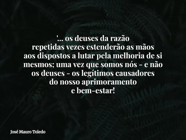 '... os deuses da razão repetidas vezes estenderão as mãos aos dispostos a lutar pela melhoria de si mesmos; uma vez que somosnós - e não os deuses - os legítim... Frase de José Mauro Toledo.