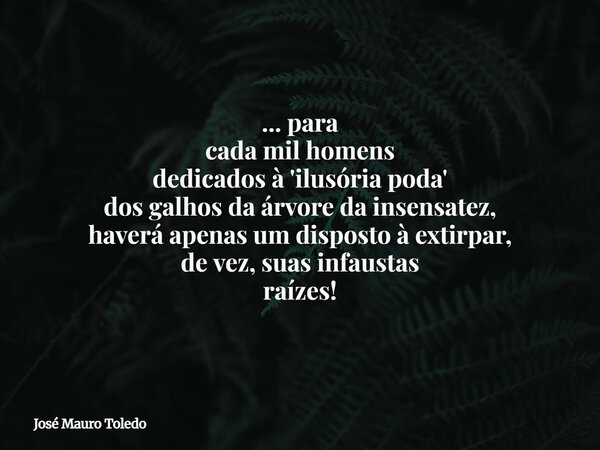 ... para cada mil homens dedicados à 'ilusória poda' dos galhos da árvore da insensatez, haverá apenas um disposto à extirpar, de vez, suas infaustas raízes!... Frase de José Mauro Toledo.