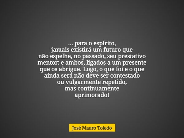 ... para o espírito, jamais existirá um futuro que não espelhe, no passado, seu prestativo mentor; e ambos, ligados a um presente que os abrigue. Logo, o que fo... Frase de José Mauro Toledo.