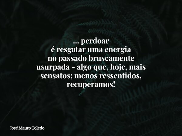 ... perdoar é resgatar uma energia no passado bruscamente usurpada - algo que, hoje, mais sensatos; menos ressentidos, recuperamos!... Frase de José Mauro Toledo.