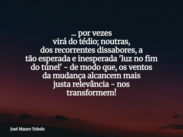 ... por vezes virá do tédio; noutras, dos recorrentes dissabores, a tão esperada e inesperada 'luz no fim do túnel' - de modo que, os ventos damudança alcancem... Frase de José Mauro Toledo.
