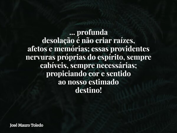 ... profunda desolação é não criar raízes, afetos e memórias; essas providentes nervuras próprias do espírito, sempre cabíveis, sempre necessárias; propiciando ... Frase de José Mauro Toledo.
