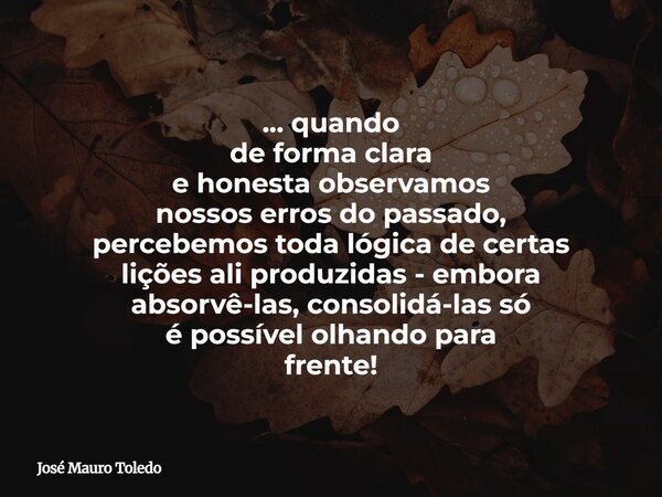 ... quando de forma clara e honesta observamos nossos erros do passado, percebemos toda lógica de certas lições ali produzidas - embora absorvê-las, consolidá-l... Frase de José Mauro Toledo.