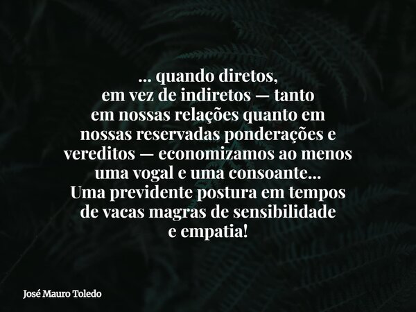 ... quando diretos, em vez de indiretos — tanto em nossas relações quanto em nossas reservadas ponderações e vereditos — economizamos ao menos uma vogal e uma c... Frase de José Mauro Toledo.
