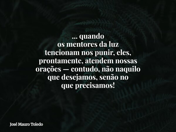 ... quando os mentores da luz tencionam nos punir, eles, prontamente, atendem nossas orações — contudo, não naquilo que desejamos, senão no que precisamos!... Frase de José Mauro Toledo.