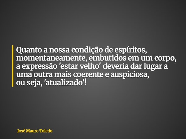Quanto a nossa condição de espíritos, momentaneamente, embutidos em um corpo, a expressão 'estar velho' deveria dar lugar a uma outra mais coerente e auspiciosa... Frase de José Mauro Toledo.
